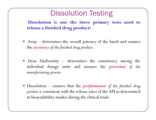 Dissolution Testing
Dissolution is one the three primary tests used to
release a finished drug product:
 Assay – determines the overall potency of the batch and ensures
the accuracy of the finished drug product.
 Dose Uniformity – determines the consistency among the Dose Uniformity – determines the consistency among the
individual dosage units and ensures the precision of the
manufacturing process.
 Dissolution – ensures that the performance of the finished drug
product is consistent with the release rates of the API as determined
in bioavailability studies during the clinical trials.
 