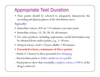 Appropriate Test Duration
 Time points should be selected to adequately characterize the
ascending and plateau phases of the dissolution curve.
Typically:
 Immediate release, 85% in <15 minutes, one time point
 Immediate release, 15, 20, 30, 45, 60 minutes
 For some products, including suspensions, useful information mayFor some products, including suspensions, useful information may
be obtained from earlier points, e.g., 5–10 min.
 Delayed release,Acid 1-2 hours, Buffer +30 minutes
 Extended release, minimum of three points
– Initial (1-2 hours) to show potential dose dumping
– Intermediate point to define similar in vivo profile
– Final point to show that essentially complete release (>80%) of the
drug is achieved.
 