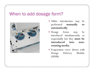 When to add dosage form?
 Tablet introduction may be
performed manually or
automatically
 Dosage forms may be
introduced simultaneously orintroduced simultaneously or
sequentially but they must be
introduced into non-
rotating media.
 Evaporation cover shown with
Dosage Delivery Module
(DDM)
 