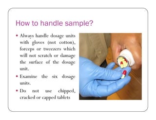 How to handle sample?
 Always handle dosage units
with gloves (not cotton),
forceps or tweezers which
will not scratch or damage
the surface of the dosagethe surface of the dosage
unit.
 Examine the six dosage
units.
 Do not use chipped,
cracked or capped tablets
 