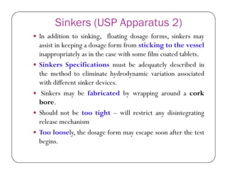 Sinkers (USP Apparatus 2)
 In addition to sinking, floating dosage forms, sinkers may
assist in keeping a dosage form from sticking to the vessel
inappropriately as in the case with some film coated tablets.
 Sinkers Specifications must be adequately described in
the method to eliminate hydrodynamic variation associated
with different sinker devices.
 Sinkers may be fabricated by wrapping around a cork
bore.
 Should not be too tight – will restrict any disintegrating
release mechanism
 Too loosely, the dosage form may escape soon after the test
begins.
 