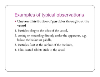 Examples of typical observations
 Uneven distribution of particles throughout the
vessel
1. Particles cling to the sides of the vessel,
2. coning or mounding directly under the apparatus, e.g.,
below the basket or paddle,below the basket or paddle,
3. Particles float at the surface of the medium,
4. Film-coated tablets stick to the vessel
 