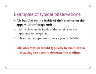Examples of typical observations
 Air bubbles on the inside of the vessel or on the
apparatus or dosage unit
1. Air bubbles on the inside of the vessel or on the
apparatus or dosage unit.
2. Sheen on the apparatus is also a sign of air bubbles.2. Sheen on the apparatus is also a sign of air bubbles.
This observation would typically be made when
assessing the need to deaerate the medium
 