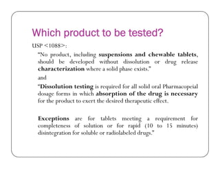 Which product to be tested?
USP <1088>:
“No product, including suspensions and chewable tablets,
should be developed without dissolution or drug release
characterization where a solid phase exists.”
and
“Dissolution testing is required for all solid oral Pharmacopeial“Dissolution testing is required for all solid oral Pharmacopeial
dosage forms in which absorption of the drug is necessary
for the product to exert the desired therapeutic effect.
Exceptions are for tablets meeting a requirement for
completeness of solution or for rapid (10 to 15 minutes)
disintegration for soluble or radiolabeled drugs.”
 
