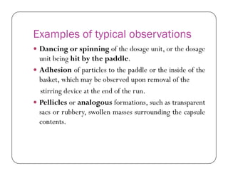 Examples of typical observations
 Dancing or spinning of the dosage unit, or the dosage
unit being hit by the paddle.
 Adhesion of particles to the paddle or the inside of the
basket, which may be observed upon removal of the
stirring device at the end of the run.stirring device at the end of the run.
 Pellicles or analogous formations, such as transparent
sacs or rubbery, swollen masses surrounding the capsule
contents.
 