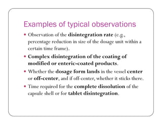 Examples of typical observations
 Observation of the disintegration rate (e.g.,
percentage reduction in size of the dosage unit within a
certain time frame).
 Complex disintegration of the coating of
modified or enteric-coated products.modified or enteric-coated products.
 Whether the dosage form lands in the vessel center
or off-center, and if off-center, whether it sticks there.
 Time required for the complete dissolution of the
capsule shell or for tablet disintegration.
 