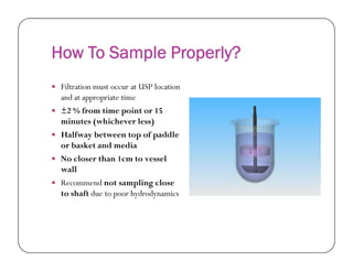 How To Sample Properly?
 Filtration must occur at USP location
and at appropriate time
 ±2 % from time point or 15
minutes (whichever less)
 Halfway between top of paddle Halfway between top of paddle
or basket and media
 No closer than 1cm to vessel
wall
 Recommend not sampling close
to shaft due to poor hydrodynamics
 