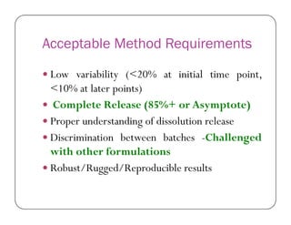 Acceptable Method Requirements
 Low variability (<20% at initial time point,
<10% at later points)
 Complete Release (85%+ or Asymptote)
 Proper understanding of dissolution release
 Discrimination between batches -Challenged
with other formulations
 Robust/Rugged/Reproducible results
 