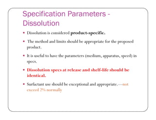 Specification Parameters -
Dissolution
 Dissolution is considered product-specific.
 The method and limits should be appropriate for the proposed
product.
 It is useful to have the parameters (medium, apparatus, speed) in
specs.specs.
 Dissolution specs at release and shelf-life should be
identical.
 Surfactant use should be exceptional and appropriate.—not
exceed 2% normally
 