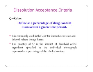 Dissolution Acceptance Criteria
Q –Value :
Define as a percentage of drug content
dissolved in a given time period.
 It is commonly used in the USP for immediate release and It is commonly used in the USP for immediate release and
delayed release dosage forms.
 The quantity of Q is the amount of dissolved active
ingredient specified in the individual monograph
expressed as a percentage of the labeled content.
 