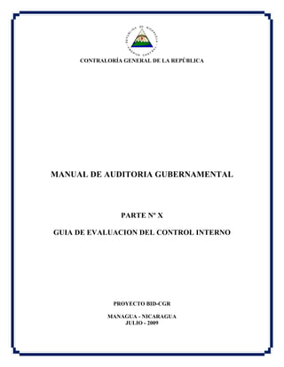 CONTRALORÍA GENERAL DE LA REPÚBLICA
MANUAL DE AUDITORIA GUBERNAMENTAL
PARTE Nº X
GUIA DE EVALUACION DEL CONTROL INTERNO
PROYECTO BID-CGR
MANAGUA - NICARAGUA
JULIO - 2009
 