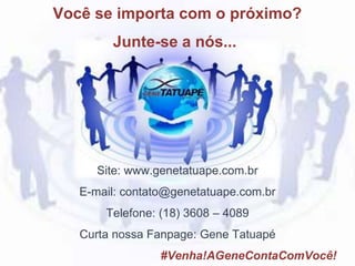 Site: www.genetatuape.com.br
E-mail: contato@genetatuape.com.br
Telefone: (18) 3608 – 4089
Curta nossa Fanpage: Gene Tatuapé
#Venha!AGeneContaComVocê!
Você se importa com o próximo?
Junte-se a nós...
 