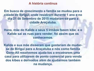 A história continua
Em busca de crescimento a família se mudou para a
cidade de Birigui, onde residiram durante 1 ano e no
dia 21 de Setembro de 2015 mudaram-se para a
cidade Araçatuba.
Hana, mãe do Kalide e seus 5 irmãos fazem kibe e o
Kalide sai as ruas para vender, foi assim que os
conhecemos.
Kalide e sua mãe disseram que gostariam de mudar-
se de Birigui para a Araçatuba e nós como família
Gene-All resolvemos ajuda-los a encotrarem uma
casa para utilizarem de ponto comercial para venda
dos kibes e derivados além de ajudarmos também
na mudança.
 