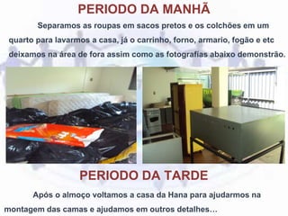 PERIODO DA MANHÃ
Separamos as roupas em sacos pretos e os colchões em um
quarto para lavarmos a casa, já o carrinho, forno, armario, fogão e etc
deixamos na área de fora assim como as fotografías abaixo demonstrão.
Após o almoço voltamos a casa da Hana para ajudarmos na
montagem das camas e ajudamos em outros detalhes…
PERIODO DA TARDE
 