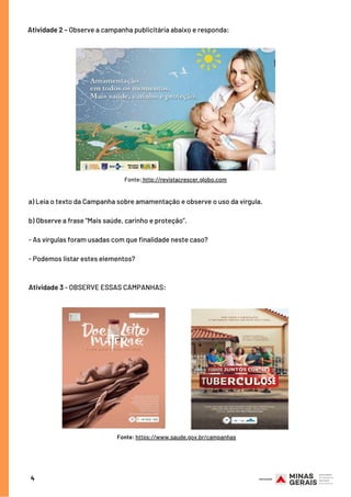 Fonte: http://revistacrescer.globo.com
Atividade 2 – Observe a campanha publicitária abaixo e responda: 
4
a) Leia o texto da Campanha sobre amamentação e observe o uso da vírgula.
 
b) Observe a frase “Mais saúde, carinho e proteção”.
- As vírgulas foram usadas com que finalidade neste caso?
- Podemos listar estes elementos?
 
Atividade 3 - OBSERVE ESSAS CAMPANHAS:
Fonte: https://www.saude.gov.br/campanhas
 