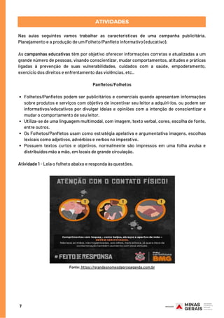 Folhetos/Panfletos podem ser publicitários e comerciais quando apresentam informações
sobre produtos e serviços com objetivo de incentivar seu leitor a adquiri-los, ou podem ser
informativos/educativos por divulgar ideias e opiniões com a intenção de conscientizar e
mudar o comportamento de seu leitor.
Utiliza-se de uma linguagem multimodal, com imagem, texto verbal, cores, escolha de fonte,
entre outros.
Os Folhetos/Panfletos usam como estratégia apelativa e argumentativa imagens, escolhas
lexicais como adjetivos, advérbios e verbos no imperativo.
Possuem textos curtos e objetivos, normalmente são impressos em uma folha avulsa e
distribuídos mão a mão, em locais de grande circulação.
Nas aulas seguintes vamos trabalhar as características de uma campanha publicitária.
Planejamento e a produção de um Folheto/Panfleto informativo (educativo).
As campanhas educativas têm por objetivo oferecer informações corretas e atualizadas a um
grande número de pessoas, visando conscientizar, mudar comportamentos, atitudes e práticas
ligadas à prevenção de suas vulnerabilidades, cuidados com a saúde, empoderamento,
exercício dos direitos e enfrentamento das violências, etc..
 
Panfletos/Folhetos
Atividade 1 - Leia o folheto abaixo e responda às questões.
ATIVIDADES
7
Fonte: https://grandesnomesdapropaganda.com.br
 