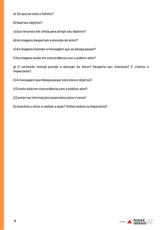a)  Do que se trata o folheto?
 
b) Qual seu objetivo?
 
c) Que recursos ele utiliza para atingir seu objetivo?
 
d) As imagens despertam a atenção do leitor?
 
e) As imagens ilustram a mensagem que se deseja passar?
 
f) As imagens estão em concordância com o público-alvo?
 
g) O conteúdo textual prende a atenção do leitor? Desperta seu interesse? É criativo e
impactante?
 
h) A mensagem que deseja passar está clara e objetiva?
 
i) O texto está em concordância com o público-alvo?
 
j) Contém as informações essenciais sobre o tema?
 
k) Incentiva o leitor a realizar a ação? Utiliza verbos no imperativo?
8
 
