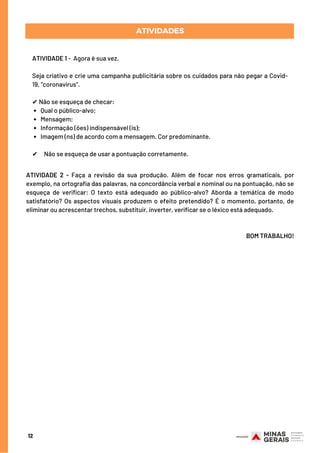 Qual o público-alvo;
Mensagem;
Informação (ões) indispensável (is);
Imagem (ns) de acordo com a mensagem. Cor predominante.
ATIVIDADE 1 -  Agora é sua vez.
Seja criativo e crie uma campanha publicitária sobre os cuidados para não pegar a Covid-
19, “coronavírus”.
✔ Não se esqueça de checar:
 
✔     Não se esqueça de usar a pontuação corretamente.
ATIVIDADES
12
ATIVIDADE 2 - Faça a revisão da sua produção. Além de focar nos erros gramaticais, por
exemplo, na ortografia das palavras, na concordância verbal e nominal ou na pontuação, não se
esqueça de verificar: O texto está adequado ao público-alvo? Aborda a temática de modo
satisfatório? Os aspectos visuais produzem o efeito pretendido? É o momento, portanto, de
eliminar ou acrescentar trechos, substituir, inverter, verificar se o léxico está adequado.
BOM TRABALHO!
 