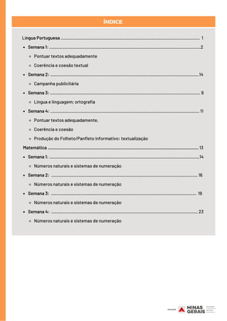 Semana 1: ..........................................................................................................................2
Pontuar textos adequadamente   
Coerência e coesão textual
Semana 2: ........................................................................................................................14
Campanha publicitária
Semana 3: ......................................................................................................................... 9
Língua e linguagem; ortografia
Semana 4: ........................................................................................................................ 11
Pontuar textos adequadamente,
Coerência e coesão
Produção do Folheto/Panfleto informativo: textualização
Semana 1: .........................................................................................................................14
Números naturais e sistemas de numeração
Semana 2: ...................................................................................................................... 16
Números naturais e sistemas de numeração
Semana 3: ..................................................................................................................... 19
Números naturais e sistemas de numeração
Semana 4: ...................................................................................................................... 23
Números naturais e sistemas de numeração
Língua Portuguesa ................................................................................................................ 1
Matemática .......................................................................................................................... 13
ÍNDICE
 