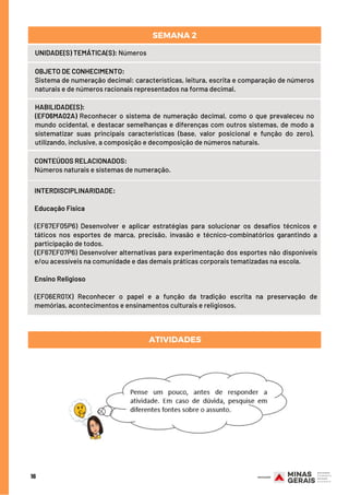 CONTEÚDOS RELACIONADOS:
Números naturais e sistemas de numeração.
ATIVIDADES
INTERDISCIPLINARIDADE:
Educação Física
(EF67EF05P6) Desenvolver e aplicar estratégias para solucionar os desafios técnicos e
táticos nos esportes de marca, precisão, invasão e técnico-combinatórios garantindo a
participação de todos.
(EF67EF07P6) Desenvolver alternativas para experimentação dos esportes não disponíveis
e/ou acessíveis na comunidade e das demais práticas corporais tematizadas na escola.
Ensino Religioso
(EF06ER01X) Reconhecer o papel e a função da tradição escrita na preservação de
memórias, acontecimentos e ensinamentos culturais e religiosos.
HABILIDADE(S):
(EF06MA02A) Reconhecer o sistema de numeração decimal, como o que prevaleceu no
mundo ocidental, e destacar semelhanças e diferenças com outros sistemas, de modo a
sistematizar suas principais características (base, valor posicional e função do zero),
utilizando, inclusive, a composição e decomposição de números naturais.
16
UNIDADE(S) TEMÁTICA(S): Números
OBJETO DE CONHECIMENTO:
Sistema de numeração decimal: características, leitura, escrita e comparação de números
naturais e de números racionais representados na forma decimal.
SEMANA 2
 