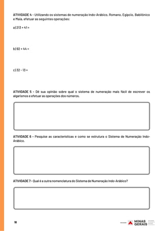 ATIVIDADE 4 - Utilizando os sistemas de numeração Indo-Arábico, Romano, Egípcio, Babilônico
e Maia, efetuar as seguintes operações:
a) 213 + 41 =
 
 
 
 
b) 92 + 44 =
 
 
 
 
c) 32 - 13 =
18
ATIVIDADE 5 - Dê sua opinião sobre qual o sistema de numeração mais fácil de escrever os
algarismos e efetuar as operações dos números.
ATIVIDADE 6 -  Pesquise as características e como se estrutura o Sistema de Numeração Indo-
Arábico.
ATIVIDADE 7 - Qual é a outra nomenclatura do Sistema de Numeração Indo-Arábico?
 