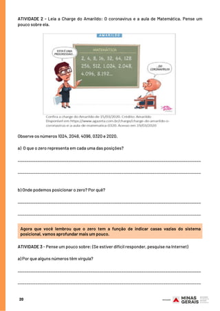 20
ATIVIDADE 2 - Leia a Charge do Amarildo: O coronavírus e a aula de Matemática. Pense um
pouco sobre ela.
Observe os números 1024, 2048, 4096, 0320 e 2020.
a)  O que o zero representa em cada uma das posições?
___________________________________________________________________________________
___________________________________________________________________________________
b) Onde podemos posicionar o zero? Por quê?
___________________________________________________________________________________
___________________________________________________________________________________
Agora que você lembrou que o zero tem a função de indicar casas vazias do sistema
posicional, vamos aprofundar mais um pouco.
ATIVIDADE 3 - Pense um pouco sobre: (Se estiver difícil responder, pesquise na Internet)
a) Por que alguns números têm vírgula?
___________________________________________________________________________________
___________________________________________________________________________________
 