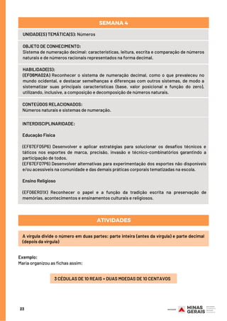 CONTEÚDOS RELACIONADOS:
Números naturais e sistemas de numeração.
INTERDISCIPLINARIDADE:
Educação Física
(EF67EF05P6) Desenvolver e aplicar estratégias para solucionar os desafios técnicos e
táticos nos esportes de marca, precisão, invasão e técnico-combinatórios garantindo a
participação de todos.
(EF67EF07P6) Desenvolver alternativas para experimentação dos esportes não disponíveis
e/ou acessíveis na comunidade e das demais práticas corporais tematizadas na escola.
Ensino Religioso
(EF06ER01X) Reconhecer o papel e a função da tradição escrita na preservação de
memórias, acontecimentos e ensinamentos culturais e religiosos.
HABILIDADE(S):
(EF06MA02A) Reconhecer o sistema de numeração decimal, como o que prevaleceu no
mundo ocidental, e destacar semelhanças e diferenças com outros sistemas, de modo a
sistematizar suas principais características (base, valor posicional e função do zero),
utilizando, inclusive, a composição e decomposição de números naturais.
OBJETO DE CONHECIMENTO:
Sistema de numeração decimal: características, leitura, escrita e comparação de números
naturais e de números racionais representados na forma decimal.
ATIVIDADES
23
UNIDADE(S) TEMÁTICA(S): Números
SEMANA 4
A vírgula divide o número em duas partes: parte inteira (antes da vírgula) e parte decimal
(depois da vírgula)
Exemplo:
Maria organizou as fichas assim:
3 CÉDULAS DE 10 REAIS + DUAS MOEDAS DE 10 CENTAVOS
 