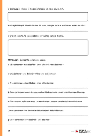c)  Escreva por extenso todos os números da tabela da atividade 4.
25
d) Você já viu algum número decimal em texto, charges, encarte ou folhetos no seu dia a dia?
___________________________________________________________________________________
e) Crie um encarte, no espaço abaixo, envolvendo número decimal.
ATIVIDADE 5 - Componha os números abaixo:
a) Sete centenas + duas dezenas + cinco unidades + seis décimos =
___________________________________________________________________________________
b) Uma centena + sete dezena + vinte e sete centésimos =
___________________________________________________________________________________
c) Três centenas + oito unidades + cinco milionésimos =
___________________________________________________________________________________
d) Cinco centenas + quatro dezenas + seis unidades + trinta e quatro centésimos milésimos =
___________________________________________________________________________________
e) Oito centenas + cinco dezenas + nove unidades + sessenta e sete décimos milésimos =
___________________________________________________________________________________
f) Duas centenas + sete dezenas + três unidades + três milésimos =
___________________________________________________________________________________
g) Cinco centenas + nove dezenas + sete décimos =
___________________________________________________________________________________
 