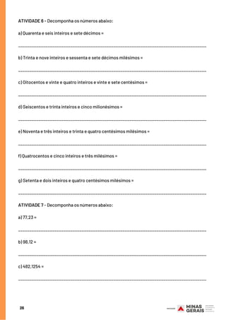 ATIVIDADE 6 - Decomponha os números abaixo:
a) Quarenta e seis inteiros e sete décimos =
___________________________________________________________________________________
b) Trinta e nove inteiros e sessenta e sete décimos milésimos =
___________________________________________________________________________________
c) Oitocentos e vinte e quatro inteiros e vinte e sete centésimos =
___________________________________________________________________________________
d) Seiscentos e trinta inteiros e cinco milionésimos =
___________________________________________________________________________________
e) Noventa e três inteiros e trinta e quatro centésimos milésimos =
___________________________________________________________________________________
f) Quatrocentos e cinco inteiros e três milésimos =
___________________________________________________________________________________
g) Setenta e dois inteiros e quatro centésimos milésimos =
___________________________________________________________________________________
ATIVIDADE 7 - Decomponha os números abaixo:
a) 77,23 =
 
___________________________________________________________________________________
b) 98,12 =
 
___________________________________________________________________________________
c) 482,1254 =
 
___________________________________________________________________________________
26
 