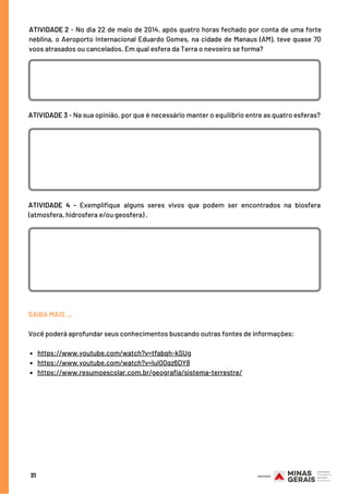 31
ATIVIDADE 3 - Na sua opinião, por que é necessário manter o equilíbrio entre as quatro esferas?
https://www.youtube.com/watch?v=tfabqh-kSUg
https://www.youtube.com/watch?v=luI00qz6DY8
https://www.resumoescolar.com.br/geografia/sistema-terrestre/
SAIBA MAIS …
Você poderá aprofundar seus conhecimentos buscando outras fontes de informações:
ATIVIDADE 2 - No dia 22 de maio de 2014, após quatro horas fechado por conta de uma forte
neblina, o Aeroporto Internacional Eduardo Gomes, na cidade de Manaus (AM), teve quase 70
voos atrasados ou cancelados. Em qual esfera da Terra o nevoeiro se forma?
ATIVIDADE 4 - Exemplifique alguns seres vivos que podem ser encontrados na biosfera
(atmosfera, hidrosfera e/ou geosfera) .
 