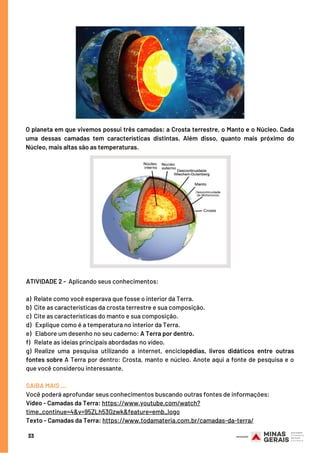 33
O planeta em que vivemos possui três camadas: a Crosta terrestre, o Manto e o Núcleo. Cada
uma dessas camadas tem características distintas. Além disso, quanto mais próximo do
Núcleo, mais altas são as temperaturas.
ATIVIDADE 2 -  Aplicando seus conhecimentos:
 
a)  Relate como você esperava que fosse o interior da Terra.
b)  Cite as características da crosta terrestre e sua composição.
c)  Cite as características do manto e sua composição.
d)   Explique como é a temperatura no interior da Terra.
e)   Elabore um desenho no seu caderno: A Terra por dentro.
f)   Relate as ideias principais abordadas no vídeo.
g) Realize uma pesquisa utilizando a internet, enciclopédias, livros didáticos entre outras
fontes sobre A Terra por dentro: Crosta, manto e núcleo. Anote aqui a fonte de pesquisa e o
que você considerou interessante.
SAIBA MAIS …
Você poderá aprofundar seus conhecimentos buscando outras fontes de informações:
Vídeo - Camadas da Terra: https://www.youtube.com/watch?
time_continue=4&v=95ZLh53Gzwk&feature=emb_logo
Texto - Camadas da Terra: https://www.todamateria.com.br/camadas-da-terra/
 