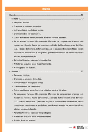 Semana 1: ........................................................................................................................ 57
Tempo e a História.
O tempo e as unidades de medida.
Instrumentos de medição do tempo.
O tempo medido por calendários.
Outras medidas de tempo (períodos, milênios, séculos, décadas).
As sociedades humanas têm maneiras diferentes de compreender o tempo e de
marcar sua História. Assim, por exemplo, a divisão da história em antes de Cristo
(a.C.) e depois de Cristo (d.C.) tem sentido para os povos ocidentais cristãos e não diz
respeito aos muçulmanos e aos judeus, que têm outra noção de tempo histórico e
adotam outra periodização.
As fontes históricas e as suas interpretações.
A História e as outras áreas do conhecimento.
A evolução do ser humano.
Semana 2: ...................................................................................................................... 60
Tempo e a História.
O tempo e as unidades de medida.
Instrumentos de medição do tempo.
O tempo medido por calendários.
Outras medidas de tempo (períodos, milênios, séculos, décadas).
As sociedades humanas têm maneiras diferentes de compreender o tempo e de
marcar sua História. Assim, por exemplo, a divisão da história em antes de Cristo
(a.C.) e depois de Cristo (d.C.) tem sentido para os povos ocidentais cristãos e não diz
respeito aos muçulmanos e aos judeus, que têm outra noção de tempo histórico e
adotam outra periodização.
As fontes históricas e as suas interpretações.
A História e as outras áreas do conhecimento.
A evolução do ser humano.
História ............................................................................................................................... 56
ÍNDICE
 