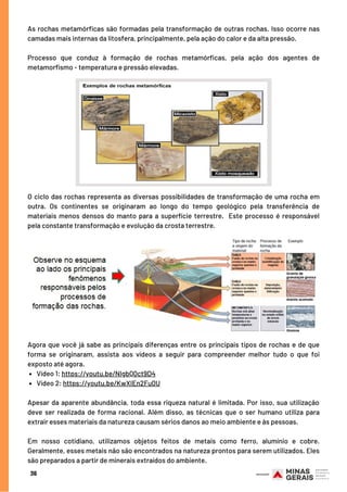 As rochas metamórficas são formadas pela transformação de outras rochas. Isso ocorre nas
camadas mais internas da litosfera, principalmente, pela ação do calor e da alta pressão.
Processo que conduz à formação de rochas metamórficas, pela ação dos agentes de
metamorfismo - temperatura e pressão elevadas.
36
O ciclo das rochas representa as diversas possibilidades de transformação de uma rocha em
outra. Os continentes se originaram ao longo do tempo geológico pela transferência de
materiais menos densos do manto para a superfície terrestre.  Este processo é responsável
pela constante transformação e evolução da crosta terrestre.
Vídeo 1: https://youtu.be/NIgbQ0ct9D4
Vídeo 2: https://youtu.be/KwXIEn2Fu0U
Agora que você já sabe as principais diferenças entre os principais tipos de rochas e de que
forma se originaram, assista aos vídeos a seguir para compreender melhor tudo o que foi
exposto até agora.
 
Apesar da aparente abundância, toda essa riqueza natural é limitada. Por isso, sua utilização
deve ser realizada de forma racional. Além disso, as técnicas que o ser humano utiliza para
extrair esses materiais da natureza causam sérios danos ao meio ambiente e às pessoas.
Em nosso cotidiano, utilizamos objetos feitos de metais como ferro, alumínio e cobre.
Geralmente, esses metais não são encontrados na natureza prontos para serem utilizados. Eles
são preparados a partir de minerais extraídos do ambiente.
 