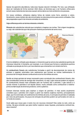 Apesar da aparente abundância, toda essa riqueza natural é limitada. Por isso, sua utilização
deve ser realizada de forma racional. Além disso, as técnicas que o ser humano utiliza para
extrair esses materiais da natureza causam sérios danos ao meio ambiente e às pessoas.
 
Em nosso cotidiano, utilizamos objetos feitos de metais como ferro, alumínio e cobre.
Geralmente, esses metais não são encontrados na natureza prontos para serem utilizados. Eles
são preparados a partir de minerais extraídos do ambiente.
Veja a diferença entre os termos minerais e minério:
 
Minerais são substâncias naturais que compõem o magma e as rochas. Têm origem inorgânica,
ou seja, são substâncias que não possuem matéria proveniente de seres vivos.
39
O termo minério é utilizado para designar o mineral do qual se extrai uma substância química de
interesse industrial. A hematita, por exemplo, é um mineral que fornece a substância química
utilizada na produção do ferro, por isso dizemos que a hematita é um minério de ferro.
 
Os combustíveis fósseis são substâncias formadas a partir da decomposição de restos de
animais e vegetais soterrados com sedimentos que formam as rochas sedimentares. O
processo de formação desses combustíveis ocorreu há milhões de anos.
Devido ao longo período de tempo necessário para a produção dos combustíveis fósseis, eles
são considerados fontes de energia não renováveis, ou seja, cujas reservas podem se esgotar.
Os combustíveis fósseis mais utilizados pelo ser humano são o petróleo, o gás natural e o
carvão mineral. O petróleo é um líquido oleoso, muito utilizado como combustível e matéria-
prima na fabricação de diversos produtos, como o plástico.
Existem diversas teorias para explicar a origem do petróleo. A mais aceita atualmente
considera que o petróleo tem origem a partir da matéria orgânica marinha, principalmente
algas, que foi soterrada com sedimentos há milhões de anos. A extração do petróleo é realizada
por meio de perfurações. Os poços de extração de petróleo podem ser perfurados em solo ou
no fundo do oceano.
Você sabia que nosso país é muito rico em recursos minerais? Eles estão no solo, entre as
rochas. Dá para entender que para melhor explorar essas riquezas, precisamos conhecê-las,
não é mesmo?
 