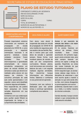 Prezado responsável, estamos
vivenciando um momento de
propagação em escala
planetária do COVID-19, e como
precaução e seguindo
orientações nacionais e do
governo estadual, nossas
unidades escolares foram
fechadas. Para não
interrompermos o aprendizado
sistematizado de nossos
estudantes, preparamos um
plano de estudo dividido em
semanas e aulas que deverá ser
realizado pelos alunos em seu
espaço de vivência. Os
conceitos principais de cada
aula serão apresentados e em
seguida o aluno será desafiado
a resolver algumas atividades.
Para respondê-las, ele poderá
fazer pesquisas em fontes
variadas disponíveis em sua
residência.
Contamos com sua colaboração
para auxiliar seu(s) filho(s) na
organização do tempo e no
cumprimento das atividades.
Caro aluno, cara aluna! A
suspensão das aulas em virtude
da propagação do COVID-19 foi
uma medida de segurança para
sua saúde e da sua família. Mas,
não é motivo para que você
deixe de estudar e aprender
sempre. Dessa forma, você
receberá planos de estudo de
cada um dos componentes
curriculares. Nesses planos,
você terá acesso aos conceitos
básicos da aula, e em seguida
realizará algumas atividades.
Para resolvê-las busque
informações em diferentes
fontes. Sabemos e confiamos
no seu potencial em aprender.
Contamos com seu esforço e
dedicação para não perder
tempo e continuar aprendendo
e ampliando seus saberes.
Anotar é um exercício de
seleção das ideias e de maior
aprendizado, por isso...
(1) Ao anotar, fazemos um
esforço de síntese. Como
resultado, duas coisas
acontecem. Em primeiro lugar,
quem anota entende mais, pois
está sempre fazendo um
esforço de captar o âmago da
questão. Repetindo, as notas
são nossa tradução do que
entendemos do conteúdo.
(2) Em segundo lugar, ao anotar,
nossa cabeça vaga menos. A
disciplina de selecionar o que
será escrito ajuda a manter a
atenção no que está sendo dito
ou lido, com menos divagações
ou preocupações com outros
problemas. Quando bate o sono
ou o tédio, é a melhor maneira
de retomar a atenção.
Caro(a) aluno(a), busque anotar
sempre o que compreendeu de
cada assunto estudado.
ORIENTAÇÕES AOS PAIS
E RESPONSÁVEIS
DICA PARA O ALUNO QUER SABER MAIS?
COMPONENTE CURRICULAR: GEOGRAFIA
ANO DE ESCOLARIDADE: 6º ANO
NOME DA ESCOLA:
NOME DO ALUNO:
TURMA: TURNO:
TOTAL DE SEMANAS: 4
NÚMERO DE AULAS POR SEMANA: 3
NÚMERO DE AULAS POR MÊS: 12
PLANO DE ESTUDO TUTORADOPLANO DE ESTUDO TUTORADO
SECRETARIA DE ESTADO DE EDUCAÇÃO DE MINAS GERAIS
41
 