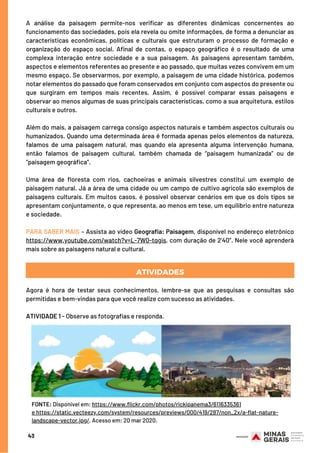 A análise da paisagem permite-nos verificar as diferentes dinâmicas concernentes ao
funcionamento das sociedades, pois ela revela ou omite informações, de forma a denunciar as
características econômicas, políticas e culturais que estruturam o processo de formação e
organização do espaço social. Afinal de contas, o espaço geográfico é o resultado de uma
complexa interação entre sociedade e a sua paisagem. As paisagens apresentam também,
aspectos e elementos referentes ao presente e ao passado, que muitas vezes convivem em um
mesmo espaço. Se observarmos, por exemplo, a paisagem de uma cidade histórica, podemos
notar elementos do passado que foram conservados em conjunto com aspectos do presente ou
que surgiram em tempos mais recentes. Assim, é possível comparar essas paisagens e
observar ao menos algumas de suas principais características, como a sua arquitetura, estilos
culturais e outros.
 
Além do mais, a paisagem carrega consigo aspectos naturais e também aspectos culturais ou
humanizados. Quando uma determinada área é formada apenas pelos elementos da natureza,
falamos de uma paisagem natural, mas quando ela apresenta alguma intervenção humana,
então falamos de paisagem cultural, também chamada de “paisagem humanizada” ou de
“paisagem geográfica”.
 
Uma área de floresta com rios, cachoeiras e animais silvestres constitui um exemplo de
paisagem natural. Já a área de uma cidade ou um campo de cultivo agrícola são exemplos de
paisagens culturais. Em muitos casos, é possível observar cenários em que os dois tipos se
apresentam conjuntamente, o que representa, ao menos em tese, um equilíbrio entre natureza
e sociedade.
 
PARA SABER MAIS – Assista ao vídeo Geografia: Paisagem, disponível no endereço eletrônico
https://www.youtube.com/watch?v=L-7W0-tqgis, com duração de 2’40”. Nele você aprenderá
mais sobre as paisagens natural e cultural.
Agora é hora de testar seus conhecimentos, lembre-se que as pesquisas e consultas são
permitidas e bem-vindas para que você realize com sucesso as atividades.
 
ATIVIDADE 1 - Observe as fotografias e responda.
ATIVIDADES
43
FONTE: Disponível em: https://www.flickr.com/photos/rickipanema3/6116335361
e https://static.vecteezy.com/system/resources/previews/000/419/287/non_2x/a-flat-nature-
landscape-vector.jpg/. Acesso em: 20 mar 2020.
 