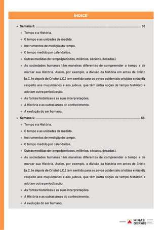 ÍNDICE
Semana 3: ....................................................................................................................... 63
Tempo e a História.
O tempo e as unidades de medida.
Instrumentos de medição do tempo.
O tempo medido por calendários.
Outras medidas de tempo (períodos, milênios, séculos, décadas).
As sociedades humanas têm maneiras diferentes de compreender o tempo e de
marcar sua História. Assim, por exemplo, a divisão da história em antes de Cristo
(a.C.) e depois de Cristo (d.C.) tem sentido para os povos ocidentais cristãos e não diz
respeito aos muçulmanos e aos judeus, que têm outra noção de tempo histórico e
adotam outra periodização.
As fontes históricas e as suas interpretações.
A História e as outras áreas do conhecimento.
A evolução do ser humano.
Semana 4: ...................................................................................................................... 66
Tempo e a História.
O tempo e as unidades de medida.
Instrumentos de medição do tempo.
O tempo medido por calendários.
Outras medidas de tempo (períodos, milênios, séculos, décadas).
As sociedades humanas têm maneiras diferentes de compreender o tempo e de
marcar sua História. Assim, por exemplo, a divisão da história em antes de Cristo
(a.C.) e depois de Cristo (d.C.) tem sentido para os povos ocidentais cristãos e não diz
respeito aos muçulmanos e aos judeus, que têm outra noção de tempo histórico e
adotam outra periodização.
As fontes históricas e as suas interpretações.
A História e as outras áreas do conhecimento.
A evolução do ser humano.
 