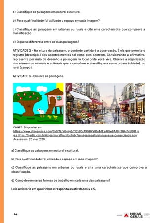 a) Classifique as paisagens em natural e cultural.
b) Para qual finalidade foi utilizado o espaço em cada imagem?
c) Classifique as paisagens em urbanas ou rurais e cite uma característica que comprova a
classificação.
d) O que se diferencia entre as duas paisagens?
ATIVIDADE 2 - Na leitura da paisagem, o ponto de partida é a observação. É ela que permite o
registro (descrição) dos acontecimentos tal como eles ocorrem. Considerando a afirmativa,
represente por meio de desenho a paisagem no local onde você vive. Observe a organização
dos elementos naturais e culturais que a compõem e classifique-a como urbana (cidade), ou
rural (campo).
ATIVIDADE 3 - Observe as paisagens.
a) Classifique as paisagens em natural e cultural.
b) Para qual finalidade foi utilizado o espaço em cada imagem?
c)  Classifique as paisagens em urbanas ou rurais e cite uma característica que comprova a
classificação.
d)  Como devem ser as formas de trabalho em cada uma das paisagens?
Leia a história em quadrinhos e responda as atividades 4 e 5.
44
FONTE: Disponível em:
https://www.dhresource.com/0x0/f2/albu/g6/M01/9C/A9/rBVaR1uTdEeAKiw8AADHTG4h5rU681.jp
g e https://gartic.com.br/imgs/mural/ni/nicollebr/paisagem-natural-quase-se-comerciando.png.
Acesso em: 20 mar 2020.
 