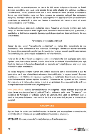 Nesse sentido, ao contemplarmos as cerca de 560 terras indígenas existentes no Brasil,
devemos considerar que cada uma dessas terras está situada em sistemas ecológicos
característicos. Assim, podemos dizer que o meio ambiente e seus variados ecossistemas
devem ser reconhecidos como um fator gerador do processo cultural das sociedades
indígenas, na medida em que os índios e suas organizações sociais tiveram que desenvolver
estratégias de adaptação a cada um desses ecossistemas de forma a obter os meios
necessários à sua sobrevivência.
 
Tradicionalmente, as sociedades indígenas não se fixavam a um mesmo território por muito
tempo. As aldeias indígenas eram organizadas, levando-se em consideração a quantidade, a
qualidade e a distribuição espacial dos recursos indispensáveis ao desenvolvimento de suas
comunidades.
 
Parceiros na preservação ambiental
Apesar de não serem "naturalmente ecologistas", os índios têm consciência da sua
dependência – não apenas física, mas sobretudo cosmológica – em relação ao meio ambiente.
Em função disso, desenvolveram formas de manejo dos recursos naturais que têm se mostrado
fundamentais para a preservação da cobertura florestal no Brasil.
 
Trata-se de um fato visível nas regiões onde o desmatamento tem avançado com maior
rapidez, como nos estados do Mato Grosso, Rondônia e sul do Pará. Em levantamento do Inpe
(Instituto Nacional de Pesquisas Espaciais), por exemplo, as Terras Indígenas aparecem como
verdadeiros oásis de florestas.
 
As etnias indígenas sempre viveram em perfeito equilíbrio com o ecossistema, o que foi
quebrado a partir das influências do elemento desestabilizador, "o homem branco". Fruto da
colonização e de frentes de expansão capitalista, a exploração desordenada depauperou
indiscriminadamente muitas regiões brasileiras. Esvaíram-se as riquezas do solo, subsolo,
florestas, rios e o índio acabou sendo levado a um processo de desaparecimento, entre os
exemplos estão os Guarani e Guató, hoje tão poucos.
 
PARA SABER MAIS – Assista ao vídeo animação “Os Indígenas – Raízes do Brasil, disponível em
https://www.youtube.com/watch?v=cQkA5PDow2s, elaborado pelo canal "Enraizando" com
patrocínio do Município e Fundação Cultural de Joenvile. Nele você irá conhecer sobre a
história dos povos indígenas, seus modos de vida e sua contribuição para a nossa cultura
nacional.
ATIVIDADES
Agora é hora de testar seus conhecimentos, lembre-se que as pesquisas e consultas são
permitidas e bem-vindas para que você realize com sucesso as atividades.
 
ATIVIDADE 1 - Observe o mapa de Terras Indígenas no Brasil e responda.
47
 