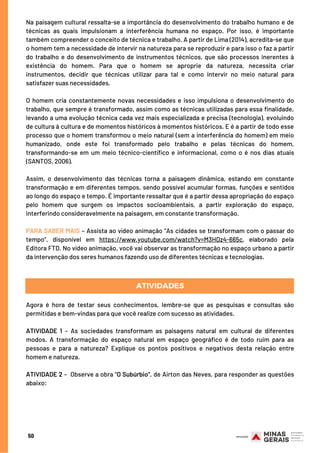 Na paisagem cultural ressalta-se a importância do desenvolvimento do trabalho humano e de
técnicas as quais impulsionam a interferência humana no espaço. Por isso, é importante
também compreender o conceito de técnica e trabalho. A partir de Lima (2014), acredita-se que
o homem tem a necessidade de intervir na natureza para se reproduzir e para isso o faz a partir
do trabalho e do desenvolvimento de instrumentos técnicos, que são processos inerentes à
existência do homem. Para que o homem se aproprie da natureza, necessita criar
instrumentos, decidir que técnicas utilizar para tal e como intervir no meio natural para
satisfazer suas necessidades.
 
O homem cria constantemente novas necessidades e isso impulsiona o desenvolvimento do
trabalho, que sempre é transformado, assim como as técnicas utilizadas para essa finalidade,
levando a uma evolução técnica cada vez mais especializada e precisa (tecnologia), evoluindo
de cultura à cultura e de momentos históricos à momentos históricos. E é a partir de todo esse
processo que o homem transformou o meio natural (sem a interferência do homem) em meio
humanizado, onde este foi transformado pelo trabalho e pelas técnicas do homem,
transformando-se em um meio técnico-científico e informacional, como o é nos dias atuais
(SANTOS, 2006).
 
Assim, o desenvolvimento das técnicas torna a paisagem dinâmica, estando em constante
transformação e em diferentes tempos, sendo possível acumular formas, funções e sentidos
ao longo do espaço e tempo. É importante ressaltar que é a partir dessa apropriação do espaço
pelo homem que surgem os impactos socioambientais, a partir exploração do espaço,
interferindo consideravelmente na paisagem, em constante transformação.
 
PARA SABER MAIS – Assista ao vídeo animação “As cidades se transformam com o passar do
tempo”, disponível em https://www.youtube.com/watch?v=M3HDz4-665c, elaborado pela
Editora FTD. No vídeo animação, você vai observar as transformação no espaço urbano a partir
da intervenção dos seres humanos fazendo uso de diferentes técnicas e tecnologias.
ATIVIDADES
Agora é hora de testar seus conhecimentos, lembre-se que as pesquisas e consultas são
permitidas e bem-vindas para que você realize com sucesso as atividades.
 
ATIVIDADE 1 – As sociedades transformam as paisagens natural em cultural de diferentes
modos. A transformação do espaço natural em espaço geográfico é de todo ruim para as
pessoas e para a natureza? Explique os pontos positivos e negativos desta relação entre
homem e natureza.
 
ATIVIDADE 2 –  Observe a obra "O Subúrbio", de Airton das Neves, para responder as questões
abaixo:
50
 