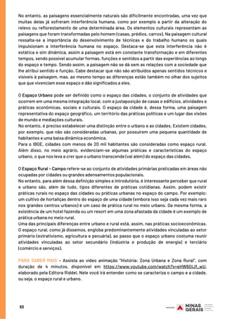 No entanto, as paisagens essencialmente naturais são dificilmente encontradas, uma vez que
muitas delas já sofreram interferência humana, como por exemplo a partir da alteração do
relevo ou reflorestamento de uma determinada área. Os elementos culturais representam as
paisagens que foram transformadas pelo homem (casas, prédios, carros). Na paisagem cultural
ressalta-se a importância do desenvolvimento de técnicas e do trabalho humano os quais
impulsionam a interferência humana no espaço. Destaca-se que esta interferência não é
estática e sim dinâmica, assim a paisagem está em constante transformação e em diferentes
tempos, sendo possível acumular formas, funções e sentidos a partir das experiências ao longo
do espaço e tempo. Sendo assim, a paisagem não se dá sem as relações com a sociedade que
lhe atribui sentido e função. Cabe destacar que não são atribuídos apenas sentidos técnicos e
visíveis à paisagem, mas, ao mesmo tempo as diferenças estão também no olhar dos sujeitos
que que vivenciam esse espaço e dão significados a eles.
O Espaço Urbano pode ser definido como o espaço das cidades, o conjunto de atividades que
ocorrem em uma mesma integração local, com a justaposição de casas e edifícios, atividades e
práticas econômicas, sociais e culturais. O espaço da cidade é, dessa forma, uma paisagem
representativa do espaço geográfico, um território das práticas políticas e um lugar das visões
de mundo e mediações culturais.
No entanto, é preciso estabelecer uma distinção entre o urbano e as cidades. Existem cidades,
por exemplo, que não são consideradas urbanas, por possuírem uma pequena quantidade de
habitantes e uma baixa dinâmica econômica.
Para o IBGE, cidades com menos de 20 mil habitantes são consideradas como espaço rural.
Além disso, no meio agrário, evidenciam-se algumas práticas e características do espaço
urbano, o que nos leva a crer que o urbano transcende (vai além) do espaço das cidades.
O Espaço Rural – Campo refere-se ao conjunto de atividades primárias praticadas em áreas não
ocupadas por cidades ou grandes adensamentos populacionais.
No entanto, para além dessa definição simples e introdutória, é interessante perceber que rural
e urbano são, além de tudo, tipos diferentes de práticas cotidianas. Assim, podem existir
práticas rurais no espaço das cidades ou práticas urbanas no espaço do campo. Por exemplo:
um cultivo de hortaliças dentro do espaço de uma cidade (embora isso seja cada vez mais raro
nos grandes centros urbanos) é um caso de prática rural no meio urbano. Da mesma forma, a
existência de um hotel fazenda ou um resort em uma zona afastada da cidade é um exemplo de
prática urbana no meio rural.
Uma das principais diferenças entre urbano e rural está, assim, nas práticas socioeconômicas.
O espaço rural, como já dissemos, engloba predominantemente atividades vinculadas ao setor
primário (extrativismo, agricultura e pecuária), ao passo que o espaço urbano costuma reunir
atividades vinculadas ao setor secundário (indústria e produção de energia) e terciário
(comércio e serviços).
PARA SABER MAIS – Assista ao vídeo animação “História: Zona Urbana e Zona Rural”, com
duração de 4 minutos, disponível em https://www.youtube.com/watch?v=eHW6GIJf_wU,
elaborado pela Editora Riddel. Nele você irá entender como se caracteriza o campo e a cidade,
ou seja, o espaço rural e urbano.
53
 