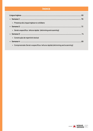 ÍNDICE
Semana 1: ....................................................................................................................... 70
PresençadaLínguaInglesanocotidiano
Semana 2: ............................................................................................................................72
Geraleespecífica:leiturarápida  (skimmingandscanning)
Semana 3: ............................................................................................................................ 74
Construçãoderepertóriolexical
Semana 4: ............................................................................................................................89
Compreensão Geral e específica: leitura rápida (skimming and scanning)
Língua Inglesa ..................................................................................................................... 69
 