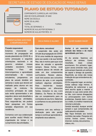 Prezado responsável,
Estamos vivenciando um
momento de propagação em
escala planetária do COVID-19, e
como precaução e seguindo
orientações nacionais e do
governo estadual, nossas
unidades escolares foram
fechadas. Para não
interrompermos o aprendizado
sistematizado de nossos
estudantes, preparamos um
plano de estudo dividido em
semanas e aulas que deverá ser
realizado pelos alunos em seu
espaço de vivência. Os
conceitos principais de cada
aula serão apresentados e em
seguida o aluno será desafiado a
resolver algumas atividades.
Para respondê-las, ele poderá
fazer pesquisas em fontes
variadas disponíveis em sua
residência.
Contamos com sua colaboração
para auxiliar seu(s) filho(s) na
organização do tempo e no
cumprimento das atividades.
Caro aluno, cara aluna!
A suspensão das aulas em
virtude da propagação do COVID-
19 foi uma medida de segurança
para sua saúde e da sua família.
Mas, não é motivo para que você
deixe de estudar e aprender
sempre. Dessa forma, você
receberá planos de estudo de
cada um dos componentes
curriculares. Nesses planos,
você terá acesso aos conceitos
básicos da aula, e em seguida
realizará algumas atividades.
Para resolvê-las busque
informações em diferentes
fontes, inclusive no seu Livro
Didático. Os Planos de Estudo
são um complemento para os
conteúdos do seu livro. Sabemos
e confiamos no seu potencial em
aprender.
Contamos com seu esforço e
dedicação para não perder
tempo e continuar aprendendo e
ampliando seus saberes.
Anotar é um exercício de
seleção das ideias e de maior
aprendizado, por isso...
(1) Ao anotar, fazemos um
esforço de síntese. Como
resultado, duas coisas
acontecem. Em primeiro lugar,
quem anota entende mais, pois
está sempre fazendo um esforço
de captar o âmago da questão.
Repetindo, as notas são nossa
tradução do que entendemos do
conteúdo.
(2) Em segundo lugar, ao anotar,
nossa cabeça vaga menos. A
disciplina de selecionar o que
será escrito ajuda a manter a
atenção no que está sendo dito
ou lido, com menos divagações
ou preocupações com outros
problemas. Quando bate o sono
ou o tédio, é a melhor maneira de
retomar a atenção.
Caro(a) aluno(a), busque anotar
sempre o que compreendeu de
cada assunto estudado.
Não fique limitado aos textos
contidos nas aulas. Pesquise em
outras fontes como: livros,
internet, revista, documentos, 
vídeos, etc.
ORIENTAÇÕES AOS PAIS
E RESPONSÁVEIS
DICA PARA O ALUNO QUER SABER MAIS?
COMPONENTE CURRICULAR: HISTÓRIA
ANO DE ESCOLARIDADE: 6º ANO
NOME DA ESCOLA:
NOME DO ALUNO:
TURMA: TURNO:
TOTAL DE SEMANAS: 4
NÚMERO DE AULAS POR SEMANA: 3
NÚMERO DE AULAS POR MÊS: 12
PLANO DE ESTUDO TUTORADOPLANO DE ESTUDO TUTORADO
SECRETARIA DE ESTADO DE EDUCAÇÃO DE MINAS GERAIS
56
 