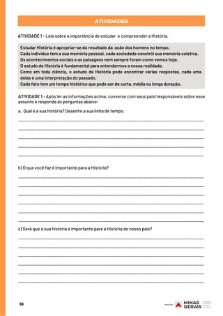 58
ATIVIDADES
ATIVIDADE 1 - Leia sobre a importância de estudar  e compreender a História.
Estudar História é apropriar-se do resultado da  ação dos homens no tempo.
Cada indivíduo tem a sua memória pessoal, cada sociedade constrói sua memória coletiva.
Os acontecimentos sociais e as paisagens nem sempre foram como vemos hoje.
O estudo de História é fundamental para entendermos a nossa realidade.
Como em toda ciência, o estudo de História pode encontrar várias respostas, cada uma
delas é uma interpretação do passado.
Cada fato tem um tempo histórico que pode ser de curta, média ou longa duração.
ATIVIDADE 1 - Após ler as informações acima, converse com seus pais/responsáveis sobre esse
assunto e responda às perguntas abaixo:
a.  Qual é a sua história? Desenhe a sua linha de tempo.
___________________________________________________________________________________
___________________________________________________________________________________
___________________________________________________________________________________
___________________________________________________________________________________
___________________________________________________________________________________
b) O que você faz é importante para a História?
___________________________________________________________________________________
___________________________________________________________________________________
___________________________________________________________________________________
___________________________________________________________________________________
___________________________________________________________________________________
___________________________________________________________________________________
c) Será que a sua história é importante para a História do nosso país?
___________________________________________________________________________________
___________________________________________________________________________________
___________________________________________________________________________________
___________________________________________________________________________________
___________________________________________________________________________________
___________________________________________________________________________________
 