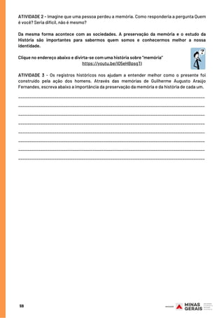 59
ATIVIDADE 2 - Imagine que uma pessoa perdeu a memória. Como responderia a pergunta Quem
é você? Seria difícil, não é mesmo?
Da mesma forma acontece com as sociedades. A preservação da memória e o estudo da
História são importantes para sabermos quem somos e conhecermos melhor a nossa
identidade.
Clique no endereço abaixo e divirta-se com uma história sobre “memória”
https://youtu.be/I05eHBpsgTI
 
ATIVIDADE 3 - Os registros históricos nos ajudam a entender melhor como o presente foi
construído pela ação dos homens. Através das memórias de Guilherme Augusto Araújo
Fernandes, escreva abaixo a importância da preservação da memória e da história de cada um.
___________________________________________________________________________________
___________________________________________________________________________________
___________________________________________________________________________________
___________________________________________________________________________________
___________________________________________________________________________________
___________________________________________________________________________________
___________________________________________________________________________________
___________________________________________________________________________________
 