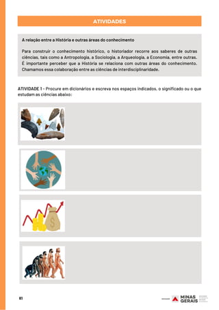 ATIVIDADES
A relação entre a História e outras áreas do conhecimento
Para construir o conhecimento histórico, o historiador recorre aos saberes de outras
ciências, tais como a Antropologia, a Sociologia, a Arqueologia, a Economia, entre outras.
É importante perceber que a História se relaciona com outras áreas do conhecimento.
Chamamos essa colaboração entre as ciências de interdisciplinaridade.
61
ATIVIDADE 1 - Procure em dicionários e escreva nos espaços indicados, o significado ou o que
estudam as ciências abaixo:
 