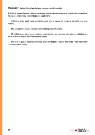 ATIVIDADE 2 - Leia a afirmativa abaixo e marque a opção correta:
A História nos ensina que tudo na sociedade humana é construído e se transforma no tempo e
no espaço, inclusive a comunidade que você mora.
(      ) O bairro onde você mora se transformou com o passar do tempo e portanto tem uma
história.
(    ) As paisagens naturais não são modificadas pelo ser humano.
( ) O trabalho que as pessoas realizam foram sempre os mesmos, pois as necessidades dos
seres humanos não se modificam com o tempo.
(   ) As roupas que as pessoas usam são iguais em todos os países do mundo e não modificam
com o passar do tempo.
62
 