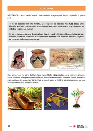 ATIVIDADES
Todas as pessoas têm  uma história. E não apenas as pessoas, mas tudo possui uma
história: a música que ouvimos, as roupas que vestimos, os alimentos que comemos, as
cidades, os países, o mundo!
Os seres humanos sempre deixam algum tipo de registro histórico. Nossos indígenas, por
exemplo, deixaram registrado o seu cotidiano: enfeites com penas de pássaros, objetos
de cerâmica e pinturas em cavernas.
67
ATIVIDADE 1 - Leia o trecho abaixo observando as imagens para depois responder o que se
pede.
Caro aluno, você faz parte da História da humanidade, e já percebeu que o momento presente
não é estanque às experiências vividas por nossos antepassados. Os índios são os habitantes
mais antigos de nosso território. Eles já construíam a História simultaneamente ao que
acontecia em outras partes do mundo.
 