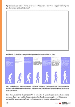 Agora registre, no espaço abaixo, como você acha que era o cotidiano das pessoas/indígenas
que fizeram os registros históricos?
68
ATIVIDADE 2 - Observe a imagem da origem e evolução do homem na Terra.
Faça uma pesquisa identificando as  teorias e  hipóteses científicas sobre o surgimento da
espécie humana na Terra. Guarde esta essa pesquisa, para mostrar ao seu professor, quando as
aulas retornarem.
 
Caro aluno, cara aluna! Chegamos ao fim de uma trilha de aprendizagens composta por quatro
semanas. Espero que você tenha aprendido muito. Guarde suas anotações e atividades para
compartilhá-las com seu professor e colegas no retorno às aulas. Até a próxima...
 