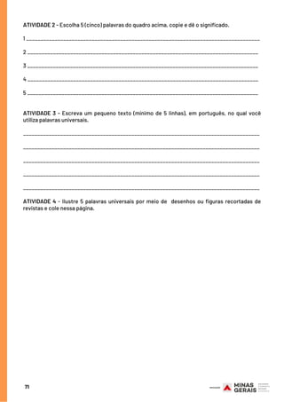 ATIVIDADE 2 - Escolha 5 (cinco) palavras do quadro acima, copie e dê o significado.
1 __________________________________________________________________________________
2 _________________________________________________________________________________
3 _________________________________________________________________________________
4 _________________________________________________________________________________
5 _________________________________________________________________________________
ATIVIDADE 3 - Escreva um pequeno texto (mínimo de 5 linhas), em português, no qual você
utiliza palavras universais.
___________________________________________________________________________________
___________________________________________________________________________________
___________________________________________________________________________________
___________________________________________________________________________________
___________________________________________________________________________________
ATIVIDADE 4 - Ilustre 5 palavras universais por meio de  desenhos ou figuras recortadas de
revistas e cole nessa página.
71
 